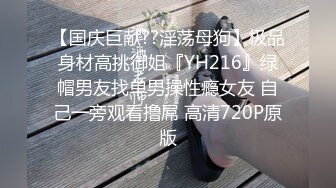 【国庆巨献??淫荡母狗】极品身材高挑御姐『YH216』绿帽男友找单男操性瘾女友 自己一旁观看撸屌 高清720P原版