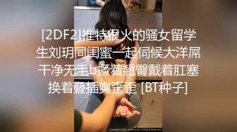 [2DF2]推特很火的骚女留学生刘玥同闺蜜一起伺候大洋屌干净无毛b撅着翘臀戴着肛塞换着叠插爽歪歪 [BT种子]