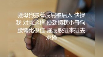 骚母狗撅着屁屁被后入 快操我 对就这样 使劲插我小母狗 腰臀比极佳 骚屁股扭来扭去求操