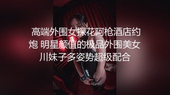  高端外围女探花阿枪酒店约炮 明星颜值的极品外围美女川妹子多姿势超级配合