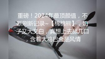 重磅！2024年最顶颜值，不断刷新记录~【棉棉熊】，奶子又大又白，真想上去舔几口，含着大鸡巴全是风情