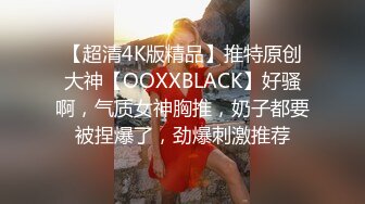 【超清4K版精品】推特原创大神【OOXXBLACK】好骚啊，气质女神胸推，奶子都要被捏爆了，劲爆刺激推荐