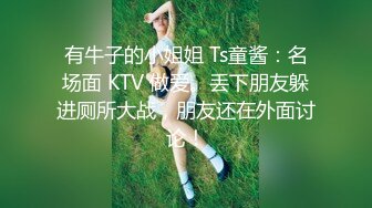 有牛子的小姐姐 Ts童酱：名场面 KTV 做爱。丢下朋友躲进厕所大战，朋友还在外面讨论！