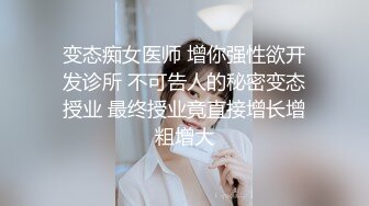 变态痴女医师 增你强性欲开发诊所 不可告人的秘密变态授业 最终授业竟直接增长增粗增大