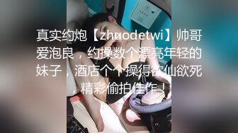 真实约炮【zhuodetwi】帅哥爱泡良，约操数个漂亮年轻的妹子，酒店个个操得欲仙欲死，精彩偷拍佳作！