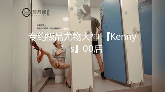 专约极品尤物大神 『Kenny’s』00后