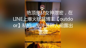 ⚫️⚫️绝顶身材女神泄密，在LINE上爆火极品博主【outdoor】私拍，室外各种人前露出紫薇