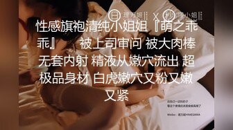 性感旗袍清纯小姐姐『萌之乖乖』❤️被上司审问 被大肉棒无套内射 精液从嫩穴流出 超极品身材 白虎嫩穴又粉又嫩又紧