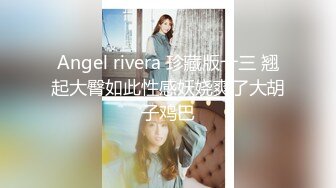 Angel rivera 珍藏版十三 翘起大臀如此性感妖娆爽了大胡子鸡巴