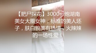 【肥尸探花】3000一炮湖南美女大圈女神，标准的美人坯子，肤白貌美有热情，火辣辣的一场性爱！