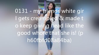 0131 - my friends white girl gets creampied & made to keep giving head like the good whore that she is! (ph60fbfd08a84ba)