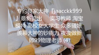 专约良家大神『jaacckk999』最新流出❤️实习教师 淘宝模特 高校女大学生 众多骚婊 羡慕大神的钞能力 夜夜做新郎99物理老师 (4)