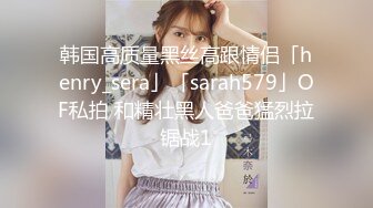 韩国高质量黑丝高跟情侣「henry_sera」「sarah579」OF私拍 和精壮黑人爸爸猛烈拉锯战1