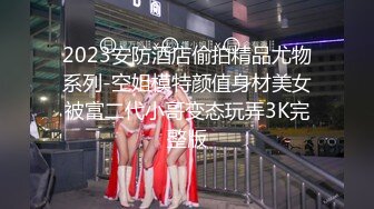 2023安防酒店偷拍精品尤物系列-空姐模特颜值身材美女被富二代小哥变态玩弄3K完整版