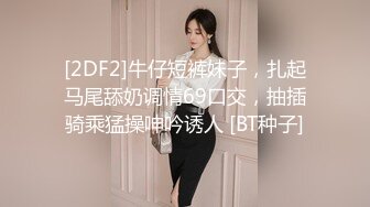 [2DF2]牛仔短裤妹子，扎起马尾舔奶调情69口交，抽插骑乘猛操呻吟诱人 [BT种子]